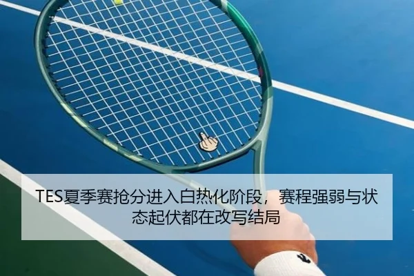 TES夏季赛抢分进入白热化阶段，赛程强弱与状态起伏都在改写结局